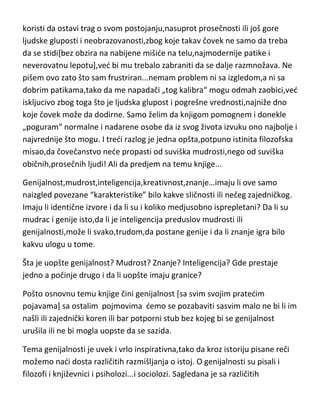 koristi da ostavi trag o svom postojanju,nasuprot prosečnosti ili još gore
ljudske gluposti i neobrazovanosti,zbog koje takav čovek ne samo da treba
da se stidi[bez obzira na nabijene mišide na telu,najmodernije patike i
neverovatnu lepotu],ved bi mu trebalo zabraniti da se dalje razmnožava. Ne
pišem ovo zato što sam frustriran...nemam problem ni sa izgledom,a ni sa
dobrim patikama,tako da me napadači „tog kalibra“ mogu odmah zaobici,ved
iskljucivo zbog toga što je ljudska glupost i pogrešne vrednosti,najniže dno
koje čovek može da dodirne. Samo želim da knjigom pomognem i donekle
„poguram“ normalne i nadarene osobe da iz svog života izvuku ono najbolje i
najvrednije što mogu. I tredi razlog je jedna opšta,potpuno istinita filozofska
misao,da čovečanstvo nede propasti od suviška mudrosti,nego od suviška
običnih,prosečnih ljudi! Ali da predjem na temu knjige...
Genijalnost,mudrost,inteligencija,kreativnost,znanje…imaju li ove samo
naizgled povezane “karakteristike” bilo kakve sličnosti ili nečeg zajedničkog.
Imaju li identične izvore i da li su i koliko medjusobno isprepletani? Da li su
mudrac i genije isto,da li je inteligencija preduslov mudrosti ili
genijalnosti,može li svako,trudom,da postane genije i da li znanje igra bilo
kakvu ulogu u tome.
Šta je uopšte genijalnost? Mudrost? Znanje? Inteligencija? Gde prestaje
jedno a počinje drugo i da li uopšte imaju granice?
Pošto osnovnu temu knjige čini genijalnost [sa svim svojim pratedim
pojavama] sa ostalim pojmovima demo se pozabaviti sasvim malo ne bi li im
našli ili zajednički koren ili bar potporni stub bez kojeg bi se genijalnost
urušila ili ne bi mogla uopste da se sazida.
Tema genijalnosti je uvek i vrlo inspirativna,tako da kroz istoriju pisane reči
možemo nadi dosta različitih razmišljanja o istoj. O genijalnosti su pisali i
filozofi i književnici i psiholozi...i sociolozi. Sagledana je sa različitih

 