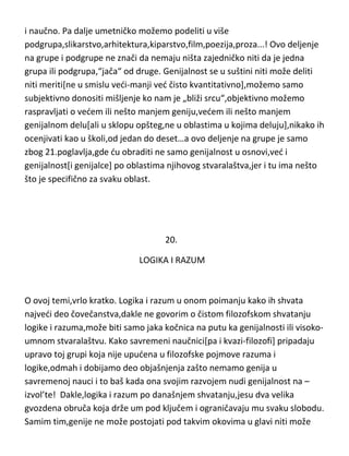 i naučno. Pa dalje umetničko možemo podeliti u više
podgrupa,slikarstvo,arhitektura,kiparstvo,film,poezija,proza...! Ovo deljenje
na grupe i podgrupe ne znači da nemaju ništa zajedničko niti da je jedna
grupa ili podgrupa,“jača“ od druge. Genijalnost se u suštini niti može deliti
niti meriti[ne u smislu vedi-manji ved čisto kvantitativno],možemo samo
subjektivno donositi mišljenje ko nam je „bliži srcu“,objektivno možemo
raspravljati o vedem ili nešto manjem geniju,vedem ili nešto manjem
genijalnom delu[ali u sklopu opšteg,ne u oblastima u kojima deluju],nikako ih
ocenjivati kao u školi,od jedan do deset…a ovo deljenje na grupe je samo
zbog 21.poglavlja,gde du obraditi ne samo genijalnost u osnovi,ved i
genijalnost[i genijalce] po oblastima njihovog stvaralaštva,jer i tu ima nešto
što je specifično za svaku oblast.

20.
LOGIKA I RAZUM

O ovoj temi,vrlo kratko. Logika i razum u onom poimanju kako ih shvata
najvedi deo čovečanstva,dakle ne govorim o čistom filozofskom shvatanju
logike i razuma,može biti samo jaka kočnica na putu ka genijalnosti ili visokoumnom stvaralaštvu. Kako savremeni naučnici[pa i kvazi-filozofi] pripadaju
upravo toj grupi koja nije upudena u filozofske pojmove razuma i
logike,odmah i dobijamo deo objašnjenja zašto nemamo genija u
savremenoj nauci i to baš kada ona svojim razvojem nudi genijalnost na –
izvol’te! Dakle,logika i razum po današnjem shvatanju,jesu dva velika
gvozdena obruča koja drže um pod ključem i ograničavaju mu svaku slobodu.
Samim tim,genije ne može postojati pod takvim okovima u glavi niti može

 