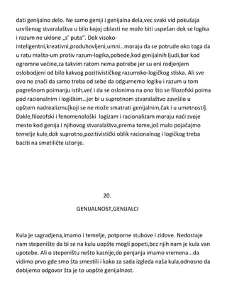 dati genijalno delo. Ne samo geniji i genijalna dela,vec svaki vid pokušaja
uzvišenog stvaralaštva u bilo kojoj oblasti ne može biti uspešan dok se logika
i razum ne uklone „s’ puta“. Dok visokointeligentni,kreativni,produhovljeni,umni…moraju da se potrude oko toga da
u ratu mašta-um protiv razum-logika,pobede,kod genijalnih ljudi,bar kod
ogromne vedine,za takvim ratom nema potrebe jer su oni rodjenjem
oslobodjeni od bilo kakvog pozitivističkog razumsko-logičkog stiska. Ali sve
ovo ne znači da samo treba od sebe da odgurnemo logiku i razum u tom
pogrešnom poimanju istih,ved i da se oslonimo na ono što se filozofski poima
pod racionalnim i logičkim…jer bi u suprotnom stvaralaštvo završilo u
opštem nadrealizmu[koji se ne može smatrati genijalnim,čak i u umetnosti].
Dakle,filozofski i fenomenološki logizam i racionalizam moraju nadi svoje
mesto kod genija i njihovog stvaralaštva,prema tome,još malo pojačajmo
temelje kule,dok suprotno,pozitivistički oblik racionalnog i logičkog treba
baciti na smetiličte istorije.

20.
GENIJALNOST,GENIJALCI

Kula je sagradjena,imamo i temelje, potporne stubove i zidove. Nedostaje
nam stepenište da bi se na kulu uopšte mogli popeti,bez njih nam je kula van
upotebe. Ali o stepeništu nešto kasnije,do penjanja imamo vremena...da
vidimo prvo gde smo šta smestili i kako za sada izgleda naša kula,odnosno da
dobijemo odgovor šta je to uopšte genijalnost.

 