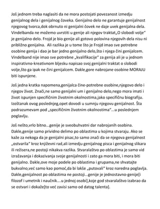 Još jednom treba naglasiti da ne mora postojati povezanost izmedju
genijalnog dela i genijalnog čoveka. Genijalno delo ne garantuje genijalnost
njegovog tvorca,dok obrnuto ni genijalni čovek ne daje uvek genijalna dela.
Vindelbanda ne možemo uvrstiti u genije ali njegov traktat„O slobodi volje“
je genijalno delo. Frojd je bio genije ali gotovo polovina njegovih dela nisu ni
približno genijalna. Ali razlika je u tome što je Frojd imao sve potrebne
osobine genija i dao je bar jedno genijalno delo,što i njega čini genijalcem.
Vindelband nije imao sve potrebne „kvalifikacije“ za genija ali je u jednom
inspirativno-kreativnom bljesku napisao svoj genijalni traktat o slobodi
volje,što ga ipak ne čini genijalcem. Dakle,gore nabrojane osobine MORAJU
biti ispunjene.
Još jedna kratka napomena,genijalca čine-potrebne osobine,njegovo delo i
njegov život. Znači,ne samo genijalni um i genijalno delo,nego mora imati i
život ispunjen specifičnim životnim okolnostima,jako specifičnu biografiju.
Izoštanak ovog poslednjeg,opet dovodi u sumnju njegovu genijalnost. Šta
podrazumevam pod „specifičnim životnim okolnostima“...u poslednjem
poglavlju.
Još nešto,vrlo bitno...genije je sveobuhvatni dar nabrojanih osobina.
Dakle,genije samo prividno delimo po oblastima u kojima stvaraju. Ako se
kaže za nekoga da je genijalni pisac,to samo znači da se njegova genijalnost
„ostvarila“ kroz književni rad,ali izmedju genijalnog pisca i genijalnog slikara
ili režisera,ne postoji nikakva razlika. Stvaralaštvo po oblastima je samo vid
izražavanja i dokazivanja svoje genijalnosti i zato ga mora biti, i mora biti
genijalno. Dakle,ove moje podele po oblastima i grupama,ne shvatajte
bukvalno,ved samo kao pomod,da bi lakše „putovali“ kroz naredna poglavlja.
Dakle,genijalnost po oblastima ne postoji...genije je jednostavno-genije[i
filozof i umetnik i naučnik….u jednoj osobi],koje god stvaralaštvo izabrao da
se ostvari i dokaže[to ved zavisi samo od datog talenta].

 