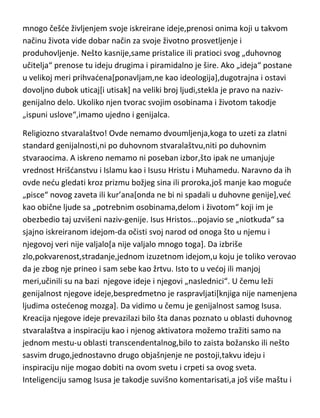 mnogo češde življenjem svoje iskreirane ideje,prenosi onima koji u takvom
načinu života vide dobar način za svoje životno prosvetljenje i
produhovljenje. Nešto kasnije,same pristalice ili pratioci svog „duhovnog
učitelja“ prenose tu ideju drugima i piramidalno je šire. Ako „ideja“ postane
u velikoj meri prihvadena[ponavljam,ne kao ideologija],dugotrajna i ostavi
dovoljno dubok uticaj[i utisak] na veliki broj ljudi,stekla je pravo na nazivgenijalno delo. Ukoliko njen tvorac svojim osobinama i životom takodje
„ispuni uslove“,imamo ujedno i genijalca.
Religiozno stvaralaštvo! Ovde nemamo dvoumljenja,koga to uzeti za zlatni
standard genijalnosti,ni po duhovnom stvaralaštvu,niti po duhovnim
stvaraocima. A iskreno nemamo ni poseban izbor,što ipak ne umanjuje
vrednost Hrišdanstvu i Islamu kao i Isusu Hristu i Muhamedu. Naravno da ih
ovde nedu gledati kroz prizmu božjeg sina ili proroka,još manje kao mogude
„pisce“ novog zaveta ili kur’ana[onda ne bi ni spadali u duhovne genije],ved
kao obične ljude sa „potrebnim osobinama,delom i životom“ koji im je
obezbedio taj uzvišeni naziv-genije. Isus Hristos...pojavio se „niotkuda“ sa
sjajno iskreiranom idejom-da očisti svoj narod od onoga što u njemu i
njegovoj veri nije valjalo[a nije valjalo mnogo toga]. Da izbriše
zlo,pokvarenost,stradanje,jednom izuzetnom idejom,u koju je toliko verovao
da je zbog nje prineo i sam sebe kao žrtvu. Isto to u vedoj ili manjoj
meri,učinili su na bazi njegove ideje i njegovi „naslednici“. U čemu leži
genijalnost njegove ideje,bespredmetno je raspravljati[knjiga nije namenjena
ljudima ostedenog mozga]. Da vidimo u čemu je genijalnost samog Isusa.
Kreacija njegove ideje prevazilazi bilo šta danas poznato u oblasti duhovnog
stvaralaštva a inspiraciju kao i njenog aktivatora možemo tražiti samo na
jednom mestu-u oblasti transcendentalnog,bilo to zaista božansko ili nešto
sasvim drugo,jednostavno drugo objašnjenje ne postoji,takvu ideju i
inspiraciju nije mogao dobiti na ovom svetu i crpeti sa ovog sveta.
Inteligenciju samog Isusa je takodje suvišno komentarisati,a još više maštu i

 
