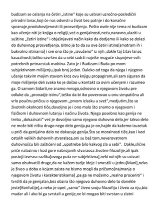 budizam se oslanja na četiri „istine“ koje su ustvari uzročno-posledični
prirodni lanac,koji de nas odvesti u život bez patnje i do konačne
spoznaje,produhovljenosti ili prosvetljenja. Pošto ovde nije tema ni budizam
kao učenje niti je knjiga o religiji,ved o genijalnosti,nedu,naravno,ulaziti u
suštine „četiri istine“ i objašnjavati način kako da dodjemo ili kako se dolazi
do duhovnog prosvetljenja. Bitno je to da su ove četiri istine[smatram ih i
bukvalno istinama] i sve ono što je „izvučeno“ iz njih ,dakle taj čitav lanac
kauzalnosti,toliko savršen da u sebi sadrži najviše mogude stupnjeve svih
potrebnih petnaestak osobina. Zato je i Budizam i Buda po mom
subjektivnom mišljenju,ipak broj jedan. Daleko od toga da njega i njegovo
učenje takvim mojim stavom kroz ovu knjigu propagiram,ali sam siguran da
moje mišljenje deli svako ko je došao u kontakt sa ovim učenjem i razumeo
ga. O samom Sidarti,ne znamo mnogo,odnosno o njegovom životu pre
odluke da „pronadje istinu“,teško da bi iko poverovao u onu simpatičnu ali
vrlo poučnu pričicu o njegovom „prvom izlasku u svet“,medjutim,što se
životnih okolnosti tiče,dovoljno je i ono malo što znamo o njegovom i
fizičkom i duhovnom lutanju i načinu života. Njega posebno kao genija ne
treba „dokazivati“ ved je dovoljno samo njegovo duhovno delo,jer takvo delo
ne može biti ništa drugo nego delo genija,pa je on,hajde da kažemo izuzetak
u priči da genijalno delo ne dokazuje genija.Što se moralnosti tiče,kao i kod
ostalih velikih duhovnih stvaralaca,oni su baš tom,neverovatnom
duhovnošdu bili zaštideni od „upotrebe bilo kakvog zla u sebi“. Dakle,slične
priče nalazimo i kod gore nabrojanih stvaraoca životne filozofije,ali ipak
postoji izvesna razlika[ovoga puta ne subjektivna],neki od njih su ustvari
samo obuhvatili druge,da ne kažem tudje ideje i smestili u jednu[Mani],neko
je živeo u doba o kojem zaista ne bismo mogli da pričamo[najmanje o
njegovom životu i karakteristikama] ,pa ga ne možemo „realno proceniti“ i
tvrditi da je genijalan,bez obzira što njegovo duhovno delo to donekle
jeste[Konfučije],a neko je opet „samo“ živeo svoju filozofiju i živeo za nju,bio
mudar ali i ako bi ga svrstali u genije,ne bi mogao biti svrstan u zlatni

 