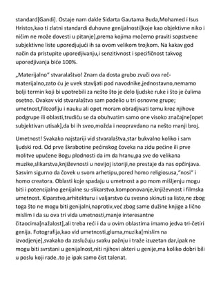 standard[Gandi]. Ostaje nam dakle Sidarta Gautama Buda,Mohamed i Isus
Hristos,kao ti zlatni standardi duhovne genijalnosti[koje kao objektivne niko i
ničim ne može dovesti u pitanje],prema kojima možemo praviti sopstvene
subjektivne liste uporedjujudi ih sa ovom velikom trojkom. Na kakav god
način da pristupite uporedjivanju,i senzitivnost i specifičnost takvog
uporedjivanja bide 100%.
„Materijalno“ stvaralaštvo! Znam da dosta grubo zvuči ova rečmaterijalno,zato du je uvek stavljati pod navodnike,jednostavno,nemamo
bolji termin koji bi upotrebili za nešto što je delo ljudske ruke i što je čulima
osetno. Ovakav vid stvaralaštva sam podelio u tri osnovne grupe;
umetnost,filozofiju i nauku ali opet moram obradjivati temu kroz njihove
podgrupe ili oblasti,trudidu se da obuhvatim samo one visoko značajne[opet
subjektivan utisak],da bi ih sveo,možda i neopravdano na nešto manji broj.
Umetnost! Svakako najstariji vid stvaralaštva,star bukvalno koliko i sam
ljudski rod. Od prve škrabotine pedinskog čoveka na zidu pedine ili prve
molitve upudene Bogu plodnosti da im da hranu,pa sve do velikana
muzike,slikarstva,književnosti u novijoj istoriji,ne prestaje da nas opčinjava.
Sasvim sigurno da čovek u svom arhetipu,pored homo religiosusa,“nosi“ i
homo creatora. Oblasti koje spadaju u umetnost a po mom mišljenju mogu
biti i potencijalno genijalne su-slikarstvo,komponovanje,književnost i filmska
umetnost. Kiparstvo,arhitekturu i valjarstvo du svesno skinuti sa liste,ne zbog
toga što ne mogu biti genijalni,naprotiv,ved zbog same dužine knjige a lično
mislim i da su ova tri vida umetnosti,manje interesantne
čitaocima[nažalost],ali treba redi i da u ovim oblastima imamo jedva tri-četiri
genija. Fotografija,kao vid umetnosti,gluma,muzika[mislim na
izvodjenje],svakako da zaslužuju svaku pažnju i traže izuzetan dar,ipak ne
mogu biti svrstani u genijalnost,niti njihovi akteri u genije,ma koliko dobri bili
u poslu koji rade..to je ipak samo čist talenat.

 