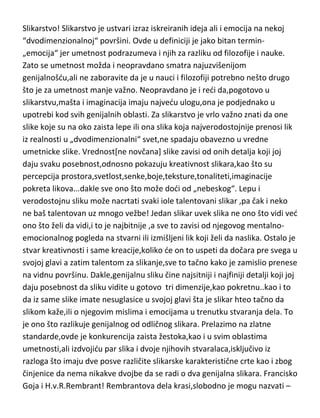 Slikarstvo! Slikarstvo je ustvari izraz iskreiranih ideja ali i emocija na nekoj
“dvodimenzionalnoj“ površini. Ovde u definiciji je jako bitan termin„emocija“ jer umetnost podrazumeva i njih za razliku od filozofije i nauke.
Zato se umetnost možda i neopravdano smatra najuzvišenijom
genijalnošdu,ali ne zaboravite da je u nauci i filozofiji potrebno nešto drugo
što je za umetnost manje važno. Neopravdano je i redi da,pogotovo u
slikarstvu,mašta i imaginacija imaju najvedu ulogu,ona je podjednako u
upotrebi kod svih genijalnih oblasti. Za slikarstvo je vrlo važno znati da one
slike koje su na oko zaista lepe ili ona slika koja najverodostojnije prenosi lik
iz realnosti u „dvodimenzionalni“ svet,ne spadaju obavezno u vredne
umetnicke slike. Vrednost[ne novčana] slike zavisi od onih detalja koji joj
daju svaku posebnost,odnosno pokazuju kreativnost slikara,kao što su
percepcija prostora,svetlost,senke,boje,teksture,tonaliteti,imaginacije
pokreta likova...dakle sve ono što može dodi od „nebeskog“. Lepu i
verodostojnu sliku može nacrtati svaki iole talentovani slikar ,pa čak i neko
ne baš talentovan uz mnogo vežbe! Jedan slikar uvek slika ne ono što vidi ved
ono što želi da vidi,i to je najbitnije ,a sve to zavisi od njegovog mentalnoemocionalnog pogleda na stvarni ili izmišljeni lik koji želi da naslika. Ostalo je
stvar kreativnosti i same kreacije,koliko de on to uspeti da dočara pre svega u
svojoj glavi a zatim talentom za slikanje,sve to tačno kako je zamislio prenese
na vidnu površinu. Dakle,genijalnu sliku čine najsitniji i najfiniji detalji koji joj
daju posebnost da sliku vidite u gotovo tri dimenzije,kao pokretnu..kao i to
da iz same slike imate nesuglasice u svojoj glavi šta je slikar hteo tačno da
slikom kaže,ili o njegovim mislima i emocijama u trenutku stvaranja dela. To
je ono što razlikuje genijalnog od odličnog slikara. Prelazimo na zlatne
standarde,ovde je konkurencija zaista žestoka,kao i u svim oblastima
umetnosti,ali izdvojidu par slika i dvoje njihovih stvaralaca,isključivo iz
razloga što imaju dve posve različite slikarske karakteristične crte kao i zbog
činjenice da nema nikakve dvojbe da se radi o dva genijalna slikara. Francisko
Goja i H.v.R.Rembrant! Rembrantova dela krasi,slobodno je mogu nazvati –

 