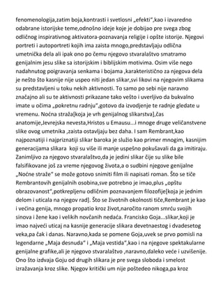 fenomenologija,zatim boja,kontrasti i svetlosni „efekti“,kao i izvaredno
odabrane istorijske teme,odnošno ideje koje je dobijao pre svega zbog
odličnog inspirativnog aktivatora-poznavanja religije i opšte istorije. Njegovi
portreti i autoportreti kojih ima zaista mnogo,predstavljaju odlična
umetnička dela ali ipak ono po čemu njegovo stvaralaštvo smatramo
genijalnim jesu slike sa istorijskim i biblijskim motivima. Osim više nego
nadahnutog poigravanja senkama i bojama ,karakteristično za njegova dela
je nešto što kasnije nije uspeo niti jedan slikar,svi likovi na njegovim slikama
su predstavljeni u toku nekih aktivnosti. To samo po sebi nije naravno
značajno ali su te aktivnosti prikazane tako vešto i uverljivo da bukvalno
imate u očima „pokretnu radnju“,gotovo da izvodjenje te radnje gledate u
vremenu. Nodna straža[koja je vrh genijalnog slikarstva],čas
anatomije,Jevrejska nevesta,Hristos u Emausu...i mnoge druge veličanstvene
slike ovog umetnika ,zaista ostavljaju bez daha. I sam Rembrant,kao
najpoznatiji i najpriznatiji slikar baroka je služio kao primer mnogim, kasnijim
generacijama slikara koji su više ili manje uspešno pokušavali da ga imitiraju.
Zanimljivo za njegovo stvaralaštvo,da je jedini slikar čije su slike bile
falsifikovane još za vreme njegovog života,a o sudbini njegove genijalne
„Nodne straže“ se može gotovo snimiti film ili napisati roman. Što se tiče
Rembrantovih genijalnih osobina,sve potrebno je imao,plus „opštu
obrazovanost“,potkrepljenu odličnim poznavanjem filozofije[koja je jednim
delom i uticala na njegov rad]. Što se životnih okolnosti tiče,Rembrant je kao
i vedina genija, mnogo propatio kroz život,naročito ranom smrdu svojih
sinova i žene kao i velikih novčanih nedada. Francisko Goja...slikar,koji je
imao najvedi uticaj na kasnije generacije slikara devetnaestog i dvadesetog
veka,pa čak i danas. Naravno,kada se pomene Goja,uvek se prvo pomisli na
legendarne „Maja desnuda“ i „Maja vestida“,kao i na njegove spektakularne
genijalne grafike,ali je njegovo stvaralaštvo ,naravno,daleko vede i uzvišenije.
Ono što izdvaja Goju od drugih slikara je pre svega sloboda i smelost
izražavanja kroz slike. Njegov kritički um nije poštedeo nikoga,pa kroz

 