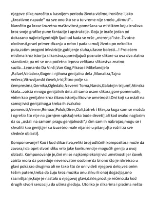 njegove slike,naročito u kasnijem periodu života vidimo,ironične i jako
„kreativne napade“ na sve ono što se u to vreme nije smelo „dirnuti“ .
Naročito ga krase izuzetna maštovitost,pomešana sa mistikom koju izražava
kroz svoje grafike pune fantazije i apstrakcije. Goja je inače jedan od
dokazano najinteligentnijih ljudi od kada se vrše „merenja“iste. Životne
okolnosti,pravi primer dizanja u nebo i pada u mulj života po nekoliko
puta,zatim progoni inkvizicije,gubljenje sluha,užasne bolesti...! Proledem
mislima kroz istoriju slikarstva,uporedjujudi poznate slikare sa ova dva zlatna
standarda,pa mi se ona početna lepeza velikana slikarstva znatno
suzila...Leonardo Da Vinči,Van Gog,Pikaso i Mikelandjelo
,Rafael,Velaskez,Gogen i njihova genijalna dela ,Monaliza,Tajna
večera,Vitruvijanski čovek,Irisi,Žitno polje sa
čempresima,Gernika,Ogledalo,Neverni Toma,Narcis,Galatejin trijumf,Atinska
škola...zaista mnogo genijalnih dela ali samo osam slikara,gore pomenutih,
vidim kao genijalne kroz čitavu istoriju likovne umetnosti.Oni koji su ostali na
samoj ivici genijalnog,a treba ih svakako
pomenuti,Verner,Renoar,Polok,Direr,Dali,Lotrek i Ešer,za koga sam se možda
i ogrešio što nije na gornjem spisku[neka bude deveti],ali kad ovako naglasim
da su „ostali na samom pragu genijalnosti“,i čim sam ih nabrojao,mogu se i
shvatiti kao geniji,jer su izuzetno male nijanse u pitanju[to važi i za sve
sledede oblasti].
Komponovanje! Kao i kod slikarstva,veliki broj odličnih kompozitora može da
zavara,i da opet stvori sliku vrlo jake konkurencije mogudih genija u ovoj
oblasti. Komponovanje je,čini mi se najkompleksniji vid umetnosti jer čovek
zaista mora da poseduje neverovatne osobine da bi ono što je iskreirao u
glavi pokazao drugima ali ne tako što de oni videti njegovo delo,ved onim
težim putem,treba da čuju kroz muziku onu sliku ili onaj dogadjaj,ono
razmišljanje,koje je nastalo u njegovoj glavi,dakle,prostije rečeno,da kod
drugih stvori senzaciju da ušima gledaju. Utoliko je slikarima i piscima nešto

 