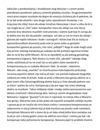 lakše,bar u predstavljanju i shvatljivosti svog dela,kao i u onom preko
potrebnom posebnom odnosu,umetnik-gledalac,slusalac. Drugo,kompozitor
mora prvo svojom muzikom da dopre do emocija slušalaca,da ih pokrene, da
bi se tek onda otvorile i one druge čulne sposobnosti shvatanja. I na
kraju,kao što slikar mora da uklopi mnoštvo likova,boja i stvari u sliku da bi iz
nje moglo da se „čita“,tako i kompozitor mora da uklopi sve ono što je
zamislio kroz desetine muzičkih instrumenata i stotine ljudi koji ih sviraju,da
bi dobio ono što želi da pokaže i postigne. Još ako uz sve to mora da uklopi i
glasove,da napiše tekstove i bude i scenograf i režiser,kao što je slučaj sa
operom[muzičkom dramom],onda vam je jasno zašto su genijalni
kompozitori,gotovo po pravilu, vrlo rano „odlepili“! Koga bi ovde mogli uzeti
kao primer zlatnog standarda,pa svakako da bih pretrpio ogromne kritike
ako to ne bi bio veliki Mocart. Ali du se opredeliti za još jednog genijalnog
kompozitora,Vagnera. Njih dvojicu du malo više „obraditi“ takodje zbog
velike različitosti,ali to ne znači da su oni jedini zlatni standardi u
komponovanju,tu su svakako Betoven i Bah. Za ostale...videdemo.
Mocart...oko ovog „momka“ se stvorila prava mala bajkovita priča,koja
naravno,najvedim delom nije tačna,ali kao i sve pomalo bajkovite biografije
velikana,ne treba ih brisati. Kada se priča o Mocartu kao geniju,obično se u
glavi stvori slika četvorogodišnjeg deteta koji je,iz čiste dosade,jednom seo
za klavir i počeo da svira i komponuje,a da pre toga nije imao nikakvog
dodira sa muzikom. Takvo mišljenje vlada i medju nekim poznavaocima ove
oblasti umetnosti i Mocartovog dela. Istina je sasvim drugačija[kao i kod
Betovena i njegove “gluvode“] ali ona ni najmanje ne menja sliku o Mocartu
kao geniju. Mocartov otac je bio jedan od najvedih evropskih učitelja muzike
i upravo ga je on naučio da svira klavir,violinu i osnovama komponovanja,ne
zaboravimo ni uticaj talenta koji je kod muzičara po pravilu uvek nasledan].
Genijalnost Mocarta leži u tome da je on tako mlad,toliko brzo savladao sve
to,da je ved u šestoj godini umeo da odlično svira klavir i violinu,pa čak i da
komponuje neke jednostavne kompozicije. Naravno,opet te proklete životne

 