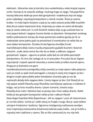 okolnosti...Mocartov otac je koristio sina vunderkinda,u neke krajnje tupave
svrhe i kasnije je to ostavilo velikog i mučnog traga na njega. Tek,poprilično
kasnije,Mocarta dodiruje pravi dah genijalnosti i nadahnuda koji od njega
pravi najboljeg i najvedeg kompozitora u istoriji muzike. Živeo je veoma
kratko i ni malo lepim životom a ipak je iza sebe ostavio preko 600 muzičkih
dela,što je zaiyta impresivan broj. Inspiraciju je crpeo ne samo od devojke
koju je zaista voleo,ved i iz svih životnih nedada koje su ga sustizale kao na
traci,poput bolesti i njegove čuvene borbe sa djavolom. Kompozitori ovakvog
kalibra jednostavno moraju da imaju pomenute osobine genija jer bi uz
nedostatak samo jedne,spali na prosečnost ili eventualno na nešto što se
zove-dobar kompozitor. Čarobna frula,Figarova ženidba,Turski
marž,Rekvijem,Mala nodna muzika,impozantni gudački kvarteti i klavirski
koncerti...ovde zaista nema šta više da se doda u odbranu njegove
genijalnosti. Vagner...sigurno se pitate zašto baš on od toliko poznatijih
kompozitora. Pa ima više razloga ali su tri presudna. Prvi,zato što je Vagner
najcenjeniji i najvedi operski stvaralac,a znamo kako je teško stvarati operu.
Druga,on je bukvalno sve gore
navedeno[scenario,scenografija,režija,rasveta] za svoje opere radio potpuno
sam,svi ostali su ipak imali pomagače u manjoj ili vedoj meri,Vagner je bio i
dirigent svojih opera,dakle jedan kompletan stvaralac gde je sve do
najmanjih detalja bilo njegovo delo. I trede,Vagner je bio i čist filozof,ali on
nije poput ostalih filozofa,svoja filozofska razmišljanja zapisivao u traktate ili
knjige, ved je kroz muzičku dramu i pisani scenario, iznosio svoju
filozofiju,kroz note i tekstove koji se pevaju kao i kroz radnju drame. Dakle
koliko je bio genijalni kompozitor toliko je bio i odlican filozof.
Gete,Hegel,Fojerbah,Niče,Šopenhauer...bili su njegovi i uzori ali istovremeno
je i on bio njihov. Izvršio je i veliki uticaj na Frojda i Junga. Bio je i pod velikim
uticajem hinduizma i budizma. Ogromna inteligencija,načitanost,nevidjen
izvor inspiracija,neverovatna kreativnost,talenat,volja,mašta...sve je to bilo u
najvedoj meri sadržano u njemu. Što se tiče samosvesti,tu mu nije bilo

 