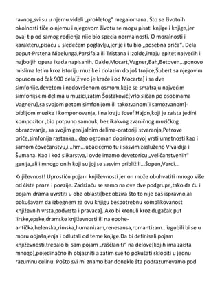 ravnog,svi su u njemu videli „prokletog“ megalomana. Što se životnih
okolnosti tiče,o njemu i njegovom životu se mogu pisati knjige i knjige,jer
ovaj tip od samog rodjenja nije bio specia normalnosti. O moralnosti i
karakteru,pisadu u slededem poglavlju,jer je i tu bio „posebna priča“. Dela
poput-Prstena Nibelunga,Parsifala ili Tristana i Izolde,imaju epitet najvedih i
najboljih opera ikada napisanih. Dakle,Mocart,Vagner,Bah,Betoven...ponovo
mislima letim kroz istoriju muzike i dolazim do još trojice,Šubert sa njegovim
opusom od čak 900 dela[živeo je krade i od Mocarta] i sa dve
simfonije,devetom i nedovršenom osmom,koje se smatraju najvedim
simfonijskim delima u muzici,zatim Šostakovič[vrlo sličan po osobinama
Vagneru],sa svojom petom simfonijom ili takozvanom[i samozvanom]biblijom muzike i komponovanja, i na kraju Josef Hajdn,koji je zaista jedini
kompozitor ,bio potpuno samouk, bez ikakvog zvaničnog muzičkog
obrazovanja, sa svojim genijalnim delima-oratoriji stvaranja,Petrove
priče,simfonija rastanka...dao ogroman doprinos ovoj vrsti umetnosti kao i
samom čovečanstvu,i...hm...ubacidemo tu i sasvim zasluženo Vivaldija i
Šumana. Kao i kod slikarstva,i ovde imamo devetoricu „veličanstvenih“
genija,ali i mnogo onih koji su joj se sasvim približili...Šopen,Verdi...
Književnost! Uprostidu pojam književnosti jer on može obuhvatiti mnogo više
od čiste proze i poezije. Zadržadu se samo na ove dve podgrupe,tako da du i
pojam-drama uvrstiti u obe oblasti[bez obzira što to nije baš ispravno,ali
pokušavam da izbegnem za ovu knjigu bespotrebnu komplikovanost
književnih vrsta,podvrsta i pravaca]. Ako bi krenuli kroz dugačak put
lirske,epske,dramske književnosti ili na epoheantička,helenska,rimska,humanizam,renesansa,romantizam...izgubili bi se u
moru objašnjenja i odlutali od teme knjige.Da bi definisali pojam
književnosti,trebalo bi sam pojam „raščlaniti“ na delove[kojih ima zaista
mnogo],pojedinačno ih objasniti a zatim sve to pokušati sklopiti u jednu
razumnu celinu. Pošto svi mi znamo bar donekle šta podrazumevamo pod

 
