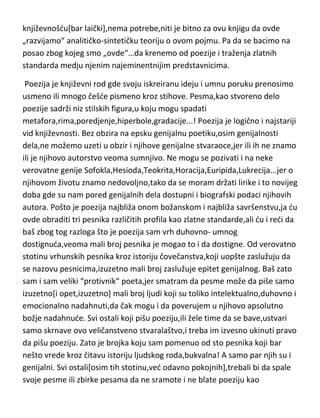 književnošdu[bar laički],nema potrebe,niti je bitno za ovu knjigu da ovde
„razvijamo“ analitičko-sintetičku teoriju o ovom pojmu. Pa da se bacimo na
posao zbog kojeg smo „ovde“…da krenemo od poezije i traženja zlatnih
standarda medju njenim najeminentnijim predstavnicima.
Poezija je književni rod gde svoju iskreiranu ideju i umnu poruku prenosimo
usmeno ili mnogo češde pismeno kroz stihove. Pesma,kao stvoreno delo
poezije sadrži niz stilskih figura,u koju mogu spadati
metafora,rima,poredjenje,hiperbole,gradacije...! Poezija je logično i najstariji
vid književnosti. Bez obzira na epsku genijalnu poetiku,osim genijalnosti
dela,ne možemo uzeti u obzir i njihove genijalne stvaraoce,jer ili ih ne znamo
ili je njihovo autorstvo veoma sumnjivo. Ne mogu se pozivati i na neke
verovatne genije Sofokla,Hesioda,Teokrita,Horacija,Euripida,Lukrecija...jer o
njihovom životu znamo nedovoljno,tako da se moram držati lirike i to novijeg
doba gde su nam pored genijalnih dela dostupni i biografski podaci njihovih
autora. Pošto je poezija najbliža onom božanskom i najbliža savršenstvu,ja du
ovde obraditi tri pesnika različitih profila kao zlatne standarde,ali du i redi da
baš zbog tog razloga što je poezija sam vrh duhovno- umnog
dostignuda,veoma mali broj pesnika je mogao to i da dostigne. Od verovatno
stotinu vrhunskih pesnika kroz istoriju čovečanstva,koji uopšte zaslužuju da
se nazovu pesnicima,izuzetno mali broj zaslužuje epitet genijalnog. Baš zato
sam i sam veliki “protivnik“ poeta,jer smatram da pesme može da piše samo
izuzetno[i opet,izuzetno] mali broj ljudi koji su toliko intelektualno,duhovno i
emocionalno nadahnuti,da čak mogu i da poverujem u njihovo apsolutno
božje nadahnude. Svi ostali koji pišu poeziju,ili žele time da se bave,ustvari
samo skrnave ovo veličanstveno stvaralaštvo,i treba im izvesno ukinuti pravo
da pišu poeziju. Zato je brojka koju sam pomenuo od sto pesnika koji bar
nešto vrede kroz čitavu istoriju ljudskog roda,bukvalna! A samo par njih su i
genijalni. Svi ostali[osim tih stotinu,ved odavno pokojnih],trebali bi da spale
svoje pesme ili zbirke pesama da ne sramote i ne blate poeziju kao

 