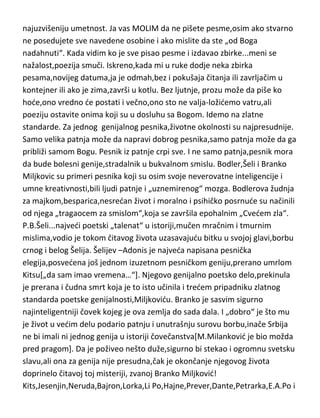 najuzvišeniju umetnost. Ja vas MOLIM da ne pišete pesme,osim ako stvarno
ne posedujete sve navedene osobine i ako mislite da ste „od Boga
nadahnuti“. Kada vidim ko je sve pisao pesme i izdavao zbirke...meni se
nažalost,poezija smuči. Iskreno,kada mi u ruke dodje neka zbirka
pesama,novijeg datuma,ja je odmah,bez i pokušaja čitanja ili zavrljačim u
kontejner ili ako je zima,završi u kotlu. Bez ljutnje, prozu može da piše ko
hode,ono vredno de postati i večno,ono sto ne valja-ložidemo vatru,ali
poeziju ostavite onima koji su u dosluhu sa Bogom. Idemo na zlatne
standarde. Za jednog genijalnog pesnika,životne okolnosti su najpresudnije.
Samo velika patnja može da napravi dobrog pesnika,samo patnja može da ga
približi samom Bogu. Pesnik iz patnje crpi sve. I ne samo patnja,pesnik mora
da bude bolesni genije,stradalnik u bukvalnom smislu. Bodler,Šeli i Branko
Miljkovic su primeri pesnika koji su osim svoje neverovatne inteligencije i
umne kreativnosti,bili ljudi patnje i „uznemirenog“ mozga. Bodlerova žudnja
za majkom,besparica,nesredan život i moralno i psihičko posrnude su načinili
od njega „tragaocem za smislom“,koja se završila epohalnim „Cvedem zla“.
P.B.Šeli...najvedi poetski „talenat“ u istoriji,mučen mračnim i tmurnim
mislima,vodio je tokom čitavog života uzasavajudu bitku u svojoj glavi,borbu
crnog i belog Šelija. Šelijev –Adonis je najveda napisana pesnička
elegija,posvedena još jednom izuzetnom pesničkom geniju,prerano umrlom
Kitsu[„da sam imao vremena…“]. Njegovo genijalno poetsko delo,prekinula
je prerana i čudna smrt koja je to isto učinila i tredem pripadniku zlatnog
standarda poetske genijalnosti,Miljkovidu. Branko je sasvim sigurno
najinteligentniji čovek kojeg je ova zemlja do sada dala. I „dobro“ je što mu
je život u vedim delu podario patnju i unutrašnju surovu borbu,inače Srbija
ne bi imali ni jednog genija u istoriji čovečanstva[M.Milankovid je bio možda
pred pragom]. Da je poživeo nešto duže,sigurno bi stekao i ogromnu svetsku
slavu,ali ona za genija nije presudna,čak je okončanje njegovog života
doprinelo čitavoj toj misteriji, zvanoj Branko Miljkovid!
Kits,Jesenjin,Neruda,Bajron,Lorka,Li Po,Hajne,Prever,Dante,Petrarka,E.A.Po i

 
