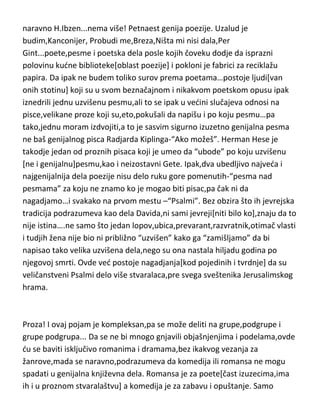 naravno H.Ibzen...nema više! Petnaest genija poezije. Uzalud je
budim,Kanconijer, Probudi me,Breza,Ništa mi nisi dala,Per
Gint...poete,pesme i poetska dela posle kojih čoveku dodje da isprazni
polovinu kudne biblioteke[oblast poezije] i pokloni je fabrici za reciklažu
papira. Da ipak ne budem toliko surov prema poetama…postoje ljudi[van
onih stotinu] koji su u svom beznačajnom i nikakvom poetskom opusu ipak
iznedrili jednu uzvišenu pesmu,ali to se ipak u vedini slučajeva odnosi na
pisce,velikane proze koji su,eto,pokušali da napišu i po koju pesmu…pa
tako,jednu moram izdvojiti,a to je sasvim sigurno izuzetno genijalna pesma
ne baš genijalnog pisca Radjarda Kiplinga-“Ako možeš”. Herman Hese je
takodje jedan od proznih pisaca koji je umeo da “ubode” po koju uzvišenu
[ne i genijalnu]pesmu,kao i neizostavni Gete. Ipak,dva ubedljivo najveda i
najgenijalnija dela poezije nisu delo ruku gore pomenutih-“pesma nad
pesmama” za koju ne znamo ko je mogao biti pisac,pa čak ni da
nagadjamo…i svakako na prvom mestu –“Psalmi”. Bez obzira što ih jevrejska
tradicija podrazumeva kao dela Davida,ni sami jevreji[niti bilo ko],znaju da to
nije istina….ne samo što jedan lopov,ubica,prevarant,razvratnik,otimač vlasti
i tudjih žena nije bio ni približno “uzvišen” kako ga “zamišljamo” da bi
napisao tako velika uzvišena dela,nego su ona nastala hiljadu godina po
njegovoj smrti. Ovde ved postoje nagadjanja[kod pojedinih i tvrdnje] da su
veličanstveni Psalmi delo više stvaralaca,pre svega sveštenika Jerusalimskog
hrama.

Proza! I ovaj pojam je kompleksan,pa se može deliti na grupe,podgrupe i
grupe podgrupa... Da se ne bi mnogo gnjavili objašnjenjima i podelama,ovde
du se baviti isključivo romanima i dramama,bez ikakvog vezanja za
žanrove,mada se naravno,podrazumeva da komedija ili romansa ne mogu
spadati u genijalna književna dela. Romansa je za poete[čast izuzecima,ima
ih i u proznom stvaralaštvu] a komedija je za zabavu i opuštanje. Samo

 