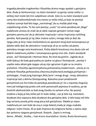 tragedija,donekle tragikomika i filozofska drama mogu spadati u genijalna
dela. Ovde je konkurencija i za zlatni standard i za genije zaista velika i u
velikoj meri može biti čist subjektivan utisak. Zato du za zlatni standard uzeti
samo dva književnika[mada ima mesta za nešto više],za koje ne postoje
nikakve sumnje kod bilo koga „normalnog“,da su možda plod mog
subjektivnog utiska. To što sam poeziju „suzio“ na samo posebne,od „Boga“
nadahnute umove,ne znači da je lakše napisati genijalni roman nego
genijalnu pesmu,ved da je aktivator inspiracije i sama inspiracija različitog
porekla. Kod poezije je taj izbor znatno sužen,i mnogo teže je dodi do
njega,zato je broj i tako mali[relativni,ne apsolutni broj],kod romanopisaca je
daleko lakše dodi do aktivatora i inspiracije ali je za razliku od poeta
potrebna mnogo veda kreativnost. Pošto dobrih kreativaca ima dosta više od
dobrih nadahnuda,utoliko i romanopisaca genija ima više. Zlatni standardi
proze...ko? Dostojevski i Herman Hese. Ko misli da grešim...izgleda da je
toliki baksuz da kada god padne,on padne na glavu! Dostojevski...postoji li
uopšte neka oblast gde njegov uticaj nije ogroman ili gde se ne smatra
pretečom. Filozofija egzistencijalizma,psihoanaliza,modernizam...uticao je na
velikane filozofije,psihoanalize,slikarstva,književnosti,teologije,psihijatrije i
psihologije...Frojd,Jung,Vajninger,Niče,Sartr i mnogi drugi...imaju aktivatora
inspiracije baš u delima Dostojevskog. Bukvalno pravi predstavnik
genijalnosti,sve što treba da poseduje,posedovao je i to u najvedoj mogudoj
meri,od inteligencije,preko svih onih pomenutih pojmova ili osobina, pa do
životnih okolnosti,bile su kod ovog čoveka na samom vrhu. Ne postoji
osobina u kojoj je bio,nešto jači ili malo slabiji...sve je bilo naj. Uostalom,
dvadeset dva napisana dela-dvadeset dva genijalna dela. U bilo kojoj reči bilo
kog romana,novele,priče ovog pisca,leži genijalnost. Odakle je crpeo
nadahnude,on sam kaže da zna,iz svoje bolesti,mada je ulogu svakako
odigrao i način života. Ali je ipak činjenica da religiozna borba u njemu daje
bar polovinu njegove genijalnosti. Dvojnik...Zapisi iz mrtvog
doma...Mladid...Krotka...i kao kruna stvaralaštva i života, Brada Karamazovi.

 