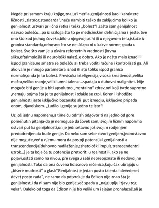 Negde,pri samom kraju knjige,znajudi merila genijalnosti kao i karaktere
ličnosti „zlatnog standarda“,nede nam biti teško da zakljucimo koliko je
genijalnost ustvari prilično retka i teška „bolest“! Zašto sam genijalnost
nazvao bolešdu...pa iz razloga što to po medicinskim definicijama i jeste. Sve
ono što kod jednog čoveka,bilo u njegovoj psihi ili u njegovom telu,iskače iz
granica standarda,odnosno što se ne uklapa ni u kakve norme,spada u
bolest. Sve što vam je u okviru referentnih vrednosti [krvna
slika,oftalmološki ili neurološki nalaz],je dobro. Ako je nešto malo iznad ili
ispod granice,ne smatra se bolešdu ali treba voditi računa i kontrolisati ga. Ali
ako vam je mnogo parametara iznad ili isto toliko ispod granica
normale,onda je to bolest. Previsoka inteligencija,visoka kreativnost,velika
mašta,veliko znanje,veliki umni talenat...spadaju u duhovni malignitet. Nije
mogude biti genije a biti apsolutno „mentalno“ zdrav,oni koji tvrde suprotno
,nemaju pojma šta je to genijalnost i odakle se crpi. Koren i ishodište
genijalnosti jeste isključivo bozansko ali put izmedju, iskljucivo pripada
onom, djavolskom. „Ludilo i genije su jedno te isto“!
Uz još jednu napomenu,a time du odmah odgovoriti na jedno od gore
pomenutih pitanja-da je nemogude da čovek sam, svojim ličnim naporima
ostvari put ka genijalnosti,on je jednostavno još svojim rodjenjem
predodredjen da bude genije. Da neko sam sebe stvori genijem,jednostavno
nije mogude,ved u njemu mora da postoji potencijal genijalnosti a
transcendencija[duhovno nadilaženje,eshatološki impuls,transcendentni
uzrok…] je ta koja de tu potenciju pretvoriti u realnost ili,ako se ne
pojavi,ostati samo na nivou, pre svega u sebi neprepoznate ili nedovoljne
genijalnosti. Tako da ona čuvena Edisonova rečenica,koju čak ubrajaju u
„bisere mudrosti“ a glasi:“Genijalnost je jedan posto talenta i devedeset
devet posto rada“, ne samo da potvrdjuje da Edison nije znao šta je
genijalnost,i da ni sam nije bio genije,ved spada u „najgluplju izjavu tog
veka“. Daleko od toga da Edison nije bio veliki um i sjajan pronalazač,ali je

 