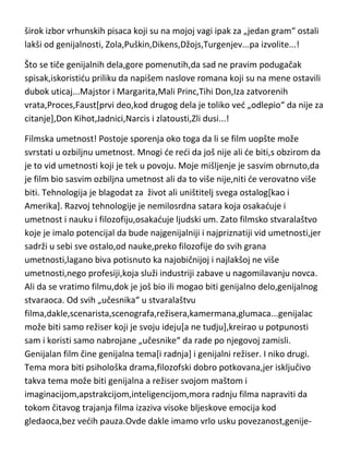 širok izbor vrhunskih pisaca koji su na mojoj vagi ipak za „jedan gram“ ostali
lakši od genijalnosti, Zola,Puškin,Dikens,Džojs,Turgenjev...pa izvolite...!
Što se tiče genijalnih dela,gore pomenutih,da sad ne pravim podugačak
spisak,iskoristidu priliku da napišem naslove romana koji su na mene ostavili
dubok uticaj...Majstor i Margarita,Mali Princ,Tihi Don,Iza zatvorenih
vrata,Proces,Faust[prvi deo,kod drugog dela je toliko ved „odlepio“ da nije za
citanje],Don Kihot,Jadnici,Narcis i zlatousti,Zli dusi...!
Filmska umetnost! Postoje sporenja oko toga da li se film uopšte može
svrstati u ozbiljnu umetnost. Mnogi de redi da još nije ali de biti,s obzirom da
je to vid umetnosti koji je tek u povoju. Moje mišljenje je sasvim obrnuto,da
je film bio sasvim ozbiljna umetnost ali da to više nije,niti de verovatno više
biti. Tehnologija je blagodat za život ali uništitelj svega ostalog[kao i
Amerika]. Razvoj tehnologije je nemilosrdna satara koja osakaduje i
umetnost i nauku i filozofiju,osakaduje ljudski um. Zato filmsko stvaralaštvo
koje je imalo potencijal da bude najgenijalniji i najpriznatiji vid umetnosti,jer
sadrži u sebi sve ostalo,od nauke,preko filozofije do svih grana
umetnosti,lagano biva potisnuto ka najobičnijoj i najlakšoj ne više
umetnosti,nego profesiji,koja služi industriji zabave u nagomilavanju novca.
Ali da se vratimo filmu,dok je još bio ili mogao biti genijalno delo,genijalnog
stvaraoca. Od svih „učesnika“ u stvaralaštvu
filma,dakle,scenarista,scenografa,režisera,kamermana,glumaca...genijalac
može biti samo režiser koji je svoju ideju[a ne tudju],kreirao u potpunosti
sam i koristi samo nabrojane „učesnike“ da rade po njegovoj zamisli.
Genijalan film čine genijalna tema[i radnja] i genijalni režiser. I niko drugi.
Tema mora biti psihološka drama,filozofski dobro potkovana,jer isključivo
takva tema može biti genijalna a režiser svojom maštom i
imaginacijom,apstrakcijom,inteligencijom,mora radnju filma napraviti da
tokom čitavog trajanja filma izaziva visoke bljeskove emocija kod
gledaoca,bez vedih pauza.Ovde dakle imamo vrlo usku povezanost,genije-

 