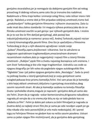 genijalno stvaralaštvo,jer je nemogude da dobijemo genijalni film od nekog
prosečnog ili dobrog režisera,samo zato što je trenutno bio nadahnut.
Nadahnude u filmu traje koliko i snimanje celog filma,i zato režiser mora i biti
genije. Nažalost,u vreme dok je film pripadao ozbiljnoj umetnosti,nismo baš
„produhovljeni“ toliko genijalnim filmovima i njihovim stvaraocima. Zato du
ovde imati dva zlatna standarda i tri moguda njihova pratioca,tako da de se
filmska umetnost završiti sa pet genija i par njihovih genijalnih dela. I mislim
da je to sve što de film dati[od genijalnog] ,dok postoji kao
industrija[industrija je namerna i prava reč]. Andrej Tarkovski,najvedi reziser
u istoriji kinematografije,pesnik filma. Ono što je upečatljivo u filmovima
Tarkovskog je da je u njih obavezno ugradjivao i ostale svoje
„ljubavi“,filozofiju,operu,književnost i slikarstvo. Sve to udruženo sa
njegovom apstraktnom tragikomedijom,emocionalnom dramom i
nezamislivom maštom,dalo je najgenijalniji i najvedi film u istoriji filmske
umetnosti- „Rubljov“,epski film o životu najvedeg ikonopisca svih vremena. I
sam život Tarkovskog je bio više nego tragikomičan. Uskratidu vas ovde za
njegovu biografiju jer bih voleo da pogledate njegov autobiografski film
“Ogledalo“,kao i još jedno njegovo genijalno delo „Nostalgiju“. Sada du predi
na jedinog čoveka u istoriji genijalnosti,koji je svoju genijalnost samo
naizgled pokazao kroz prizmu komedije,Felini. Ved sam pisao da je komedija
u bilo kojoj oblasti umetnosti,isključena iz genijalnog stvaralaštva,zbog
sasvim razumnih stvari. Ali ako je komedija sazdana na temelju filozofije
života i psihološke drame,mogude je napraviti i genijalno delo,ali samo ako
ste Felini. Znam da je nagrada –oskar-komercionalno,dirigovano nabudžena
nagrada,ali verujte da u to vreme,nije bila,na nju se tada gledalo kao na
„Nobela za film“. Felini je dobio pet oskara za četiri filma[peti je nagrada za
životno delo] za najbolji strani film,što je samo po sebi nevidjen uspeh jer ga
niko nikada više nede ponoviti[Siki je vrlo malo nedostajalo]. Ali i pored
toga,na Felinijeve filmove ne gledam kao na nešto sasvim posebno. Ustvari
samo za jedan njegov film mislim[znam] ,da je genijalno delo-genijalnog

 