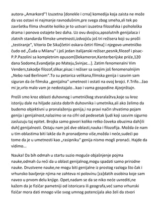 autora-„Amarkord“! Izuzetna [donekle i crna] komedija koja zaista ne može
da vas ostavi ni najmanje ravnodušnim,pre svega zbog smeha,ali tek po
završetku filma shvatite koliko je to ustvari izuzetna filozofska i psihološka
drama i ponovo ostajete bez daha. Uz ovu dvojicu,apsolutnih genijalaca i
zlatnih standarda filmske umetnosti,izdvojidu još tri režisera koji su prošli
„testiranje“, Vitorio De Sika[četiri oskara-četiri filma] i njegovo umetničko
čudo od „Čuda u Milanu“ i još jedan italijanski režiser,pesnik,filozof i pisacP.P.Pazolini sa kompletnim opusom[Dekameron,Kanterberijske pride,120
dana Sodome,Evandjelje po Mateju,Svinjac...]. Zatim fenomenalni Vim
Venders,takodje filozof,slikar,pisac i režiser sa svojim još fenomenalnijim
„Nebo nad Berlinom“.To su petorica velikana,filmska genija i sasvim sam
siguran da de filmska „genijalna“ umetnost i ostati na ovoj brojci. F.Trifo...žao
mi je,vrlo malo vam je nedostajalo...kao i vama gospodine Ajzejnštajn.
Prošli smo kroz oblasti duhovnog i umetničkog stvaralaštva,koje su kroz
istoriju dale na hiljade zaista dobrih duhovnika i umetnika,ali ako želimo da
budemo objektivni u pronalaženju genija,i na pravi način shvatimo pojam
genija i genijalnost,nalazimo se na cifri od pedesetak ljudi koji sasvim sigurno
zasluzuju taj epitet. Brojka samo govori koliko retko čoveka obuzima dah[ili
duh] genijalnosti. Ostaju nam još dve oblasti,nauka i filozofija. Možda de nam
u tim oblastima biti lakše da ih pronadjemo više,možda i nede,sudedi po
tome da je u umetnosti kao „rasipniku“ genija nismo mogli pronadi. Hajde da
vidimo...
Nauka! Da bih odmah u startu suzio mogude objašnjenje pojma
nauke,odmah du redi da u oblast genijalnog,mogu spadati samo prirodne
nauke. Drustvene nauke,ne mogu biti genijalne iz prostog razloga što čak i
vrhunsko bavljenje njima ne zahteva ni polovinu [za]datih osobina koje sam
naveo u prvom delu knjige. Opet,nadam se da se niko nede uvrediti,ne
kažem da je fizičar pametniji od istoricara ili geografa,ved samo vrhunski
fizičar mora dati mnogo više svog umnog potencijala ako želi da stvori

 