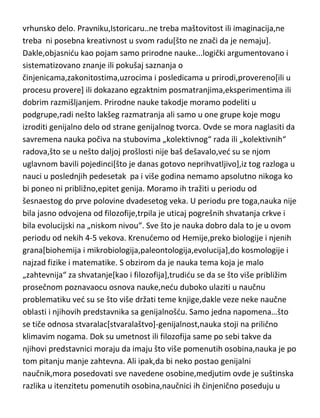 vrhunsko delo. Pravniku,Istoricaru..ne treba maštovitost ili imaginacija,ne
treba ni posebna kreativnost u svom radu[što ne znači da je nemaju].
Dakle,objasnidu kao pojam samo prirodne nauke...logički argumentovano i
sistematizovano znanje ili pokušaj saznanja o
činjenicama,zakonitostima,uzrocima i posledicama u prirodi,provereno[ili u
procesu provere] ili dokazano egzaktnim posmatranjima,eksperimentima ili
dobrim razmišljanjem. Prirodne nauke takodje moramo podeliti u
podgrupe,radi nešto lakšeg razmatranja ali samo u one grupe koje mogu
izroditi genijalno delo od strane genijalnog tvorca. Ovde se mora naglasiti da
savremena nauka počiva na stubovima „kolektivnog“ rada ili „kolektivnih“
radova,što se u nešto daljoj prošlosti nije baš dešavalo,ved su se njom
uglavnom bavili pojedinci[što je danas gotovo neprihvatljivo],iz tog razloga u
nauci u poslednjih pedesetak pa i više godina nemamo apsolutno nikoga ko
bi poneo ni približno,epitet genija. Moramo ih tražiti u periodu od
šesnaestog do prve polovine dvadesetog veka. U periodu pre toga,nauka nije
bila jasno odvojena od filozofije,trpila je uticaj pogrešnih shvatanja crkve i
bila evolucijski na „niskom nivou“. Sve što je nauka dobro dala to je u ovom
periodu od nekih 4-5 vekova. Krenudemo od Hemije,preko biologije i njenih
grana[biohemija i mikrobiologija,paleontologija,evolucija],do kosmologije i
najzad fizike i matematike. S obzirom da je nauka tema koja je malo
„zahtevnija“ za shvatanje[kao i filozofija],trudidu se da se što više približim
prosečnom poznavaocu osnova nauke,nedu duboko ulaziti u naučnu
problematiku ved su se što više držati teme knjige,dakle veze neke naučne
oblasti i njihovih predstavnika sa genijalnošdu. Samo jedna napomena…što
se tiče odnosa stvaralac[stvaralaštvo]-genijalnost,nauka stoji na prilično
klimavim nogama. Dok su umetnost ili filozofija same po sebi takve da
njihovi predstavnici moraju da imaju što više pomenutih osobina,nauka je po
tom pitanju manje zahtevna. Ali ipak,da bi neko postao genijalni
naučnik,mora posedovati sve navedene osobine,medjutim ovde je suštinska
razlika u itenzitetu pomenutih osobina,naučnici ih činjenično poseduju u

 