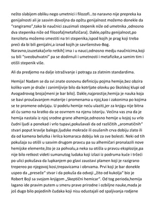 nešto slabijem obliku nego umetnici i filozofi…to naravno nije prepreka ka
genijalnosti ali je sasvim dovoljna da opštu genijalnost možemo donekle da
“rangiramo”,tako bi naučnici zauzimali stepenik niže od umetnika ,odnosno
dva stepenika niže od filozofa[metafizičara]. Dakle,opštu genijalnost,po
itenzitetu možemo smestiti na tri stepenika,ispod kojih je prag koji treba
predi da bi bili genijalni,a iznad kojih je savršenstvo-Bog.
Naravno,izuzetaka[vrlo retkih] ima i u nauci,odnosno medju naučnicima,koji
su bili “sveobuhvatni” pa se dodirnuli i umetnosti i metafizike,a samim tim i
otišli stepenik više.
Ali da predjemo na dalje istraživanje i potragu za zlatnim standardima.
Hemija! Nadam se da svi znate osnovnu definiciju pojma hemije,bez obzira
koliko vam je draže i zanimljivije bilo da kotrljate olovku po školskoj klupi od
Avogadrovog broja[meni je bar bilo]. Dakle,najprostije,hemija je nauka koja
se bavi proučavanjem materije i promenama u njoj,kao i zakonima po kojima
se te promene odvijaju. U podelu hemije nedu ulaziti,jer za knjigu nije bitna
ali du samo na kratko da se osvrnem na njenu istoriju. Vedina vas zna da je
hemija nastala iz njoj srodne grane alhemije,odnosno hemije u kojoj su vrlo
čudni ljudi a ponekad i vrlo tupavi,pokušavali da od različitih „aromatičnih“
stvari poput kravlje balege,ljudske mokrade ili osušenih crva dobiju zlato ili
da od kamena belutka i krilca komaraca dobiju lek za sve bolesti. Neki od tih
pokušaja su otišli u sasvim drugom pravcu pa su alhemičari pronalazili nove
hemijske elemente,što je za pohvalu,a neka su otišla u pravcu eksplozije,pa
nije bilo retkost videti sumanutog ludaka koji izlazi iz podruma kude i trčedi
po ulici pokušava da lupkanjem po glavi zaustavi plamen koji je razigrano
trepereo po njegovoj kosi,trepavicama i obrvama. Prvi koji je bar donekle
uspeo da „preseče“ stvar i da pokuša da odvoji „žito od kukolja“ bio je
Robert Bojl sa svojom knjigom „Skeptični hemicar“. Od tog perioda,hemija
lagano ide pravim putem u smeru prave prirodne i ozbiljne nauke,mada je
još dugo bilo pojedinih čudaka koji nisu odustajali od spaljivanja rodjene

 