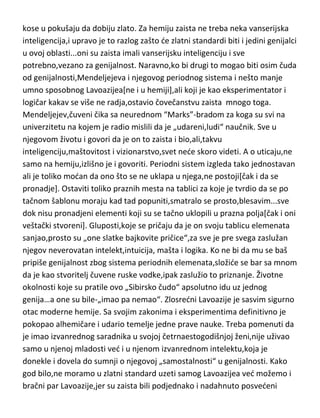 kose u pokušaju da dobiju zlato. Za hemiju zaista ne treba neka vanserijska
inteligencija,i upravo je to razlog zašto de zlatni standardi biti i jedini genijalci
u ovoj oblasti...oni su zaista imali vanserijsku inteligenciju i sve
potrebno,vezano za genijalnost. Naravno,ko bi drugi to mogao biti osim čuda
od genijalnosti,Mendeljejeva i njegovog periodnog sistema i nešto manje
umno sposobnog Lavoazijea[ne i u hemiji],ali koji je kao eksperimentator i
logičar kakav se više ne radja,ostavio čovečanstvu zaista mnogo toga.
Mendeljejev,čuveni čikica sa neurednom “Marks”-bradom za koga su svi na
univerzitetu na kojem je radio mislili da je „udareni,ludi“ naučnik. Sve u
njegovom životu i govori da je on to zaista i bio,ali takvu
inteligenciju,maštovitost i vizionarstvo,svet nede skoro videti. A o uticaju,ne
samo na hemiju,izlišno je i govoriti. Periodni sistem izgleda tako jednostavan
ali je toliko modan da ono što se ne uklapa u njega,ne postoji[čak i da se
pronadje]. Ostaviti toliko praznih mesta na tablici za koje je tvrdio da se po
tačnom šablonu moraju kad tad popuniti,smatralo se prosto,blesavim...sve
dok nisu pronadjeni elementi koji su se tačno uklopili u prazna polja[čak i oni
veštački stvoreni]. Gluposti,koje se pričaju da je on svoju tablicu elemenata
sanjao,prosto su „one slatke bajkovite pričice“,san mu je samo pomogao da
pronadje pravi put koji je tražio,ali za sve je pre svega zaslužan njegov
neverovatan intelekt,intuicija, mašta i logika. Ko ne bi da mu se baš pripiše
genijalnost zbog sistema periodnih elemenata,složide se bar sa mnom da je
kao stvoritelj čuvene ruske vodke,ipak zaslužio to priznanje. Životne
okolnosti koje su pratile ovo „Sibirsko čudo“ apsolutno idu uz jednog
genija…a one su bile-„imao pa nemao“. Zlosredni Lavoazije je sasvim sigurno
otac moderne hemije. Sa svojim zakonima i eksperimentima definitivno je
pokopao alhemičare i udario temelje jedne prave nauke. Treba pomenuti da
je imao izvanrednog saradnika u svojoj četrnaestogodišnjoj ženi,nije uživao
samo u njenoj mladosti ved i u njenom izvanrednom intelektu,koja je
donekle i dovela do sumnji o njegovoj „samostalnosti“ u genijalnosti. Kako
god bilo,ne moramo u zlatni standard uzeti samog Lavoazijea ved možemo i

 