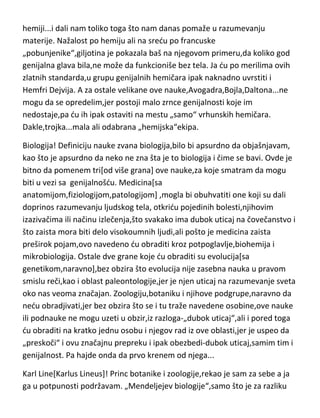 bračni par Lavoazije,jer su zaista bili podjednako i nadahnuto posvedeni
hemiji...i dali nam toliko toga što nam danas pomaže u razumevanju
materije. Nažalost po hemiju ali na sredu po francuske
„pobunjenike“,giljotina je pokazala baš na njegovom primeru,da koliko god
genijalna glava bila,ne može da funkcioniše bez tela. Ja du po merilima ovih
zlatnih standarda,u grupu genijalnih hemičara ipak naknadno uvrstiti i
Hemfri Dejvija. A za ostale velikane ove nauke,Avogadra,Bojla,Daltona...ne
mogu da se opredelim,jer postoji malo zrnce genijalnosti koje im
nedostaje,pa du ih ipak ostaviti na mestu „samo“ vrhunskih hemičara.
Dakle,trojka...mala ali odabrana „hemijska“ekipa.
Biologija! Definiciju nauke zvana biologija,bilo bi apsurdno da objašnjavam,
kao što je apsurdno da neko ne zna šta je to biologija i čime se bavi. Ovde je
bitno da pomenem tri[od više grana] ove nauke,za koje smatram da mogu
biti u vezi sa genijalnošdu. Medicina[sa
anatomijom,fiziologijom,patologijom] ,mogla bi obuhvatiti one koji su dali
doprinos razumevanju ljudskog tela, otkridu pojedinih bolesti,njihovim
izazivačima ili načinu izlečenja,što svakako ima dubok uticaj na čovečanstvo i
što zaista mora biti delo visokoumnih ljudi,ali pošto je medicina zaista
preširok pojam,ovo navedeno du obraditi kroz potpoglavlje,biohemija i
mikrobiologija. Ostale dve grane koje du obraditi su evolucija[sa
genetikom,naravno],bez obzira što evolucija nije zasebna nauka u pravom
smislu reči,kao i oblast paleontologije,jer je njen uticaj na razumevanje sveta
oko nas veoma značajan. Zoologiju,botaniku i njihove podgrupe,naravno da
nedu obradjivati,jer bez obzira što se i tu traže navedene osobine,ove nauke
ili podnauke ne mogu uzeti u obzir,iz razloga-„dubok uticaj“,ali i pored toga
du obraditi na kratko jednu osobu i njegov rad iz ove oblasti,jer je uspeo da
„preskoči“ i ovu značajnu prepreku i ipak obezbedi-dubok uticaj,samim tim i
genijalnost. Pa hajde onda da prvo krenem od njega...

 