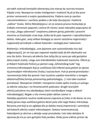 Karl Line[Karlus Lineus]! Princ botanike i zoologije,rekao je sam za sebe a ja
ga u potpunosti podržavam. „Mendeljejev biologije“,samo što je za razliku
od nekih stotinak hemijskih elemenata,Line morao da razvrsta trinaest
hiljada vrsta. Neosporno visoko inteligentan i maštovit lik,ali je bio pravi
primer samosvesti o svojim sposobnostima. Podario nam je savršen
red,nomenklaturu i savršenu podelu u do tada zbunjujude i haoticne
„tablice“ života. Slično Mendeljejevu i on je ostavio prazna mesta,koje je
trebalo vremenom popuniti,i vedina tih mesta i jeste naknadno popunjena ali
je svoju „blagu udarenost“ svojstvenu jednom geniju,potvrdio i praznim
mestima za životinjske vrste koje ,teško da bi pale napamet i najmaštovitijem
detetu. Kako god...ovaj velikan biologije je sasvim zasluženo najpriznatiji i
najpoznatiji prirodnjak u oblasti botanike i zoologije,kao i taksonom.
Biohemija i mikrobiologija…ove pojmove sam sastavio[mada nisu baš
odgovarajudi], jer mi nije pao napamet nijedan bolji da bih obuhvatio sve
ono što želim. Krenudu od otkrida žive delije,što je samo po sebi genijalno
delo,znajudi značaj i ulogu ove mikrobiološke čudnovate tvorevine. Otkrio ju
je Robert Huk[inače fizičar],uz pomod svog „tehnološkog čuda“ tog
vremena,mikroskopom koji je uveličavao čak trideset puta,potom je opisao
taj pronadjeni mikrokosmos života,i izazvao bum. Huk je pored pronalaska i
razumevanja delije bio poznat i kao izuzetno uspešan teoretičar u mnogim
oblastima[fizika,hemija,astronomija,paleontologija...] i isto tako izuzetan
pronalazač. Neosporan intelekt i neosporno visoko opšte znanje,uz zaslugu
za otkride veka,kao i niz fenomenalnih patenata i drugih teorijskih
otkrida,zasluženo mu obezbedjuju zlatni standard[pre svega u oblasti
mikrobiologije]. Negde u isto vreme jedan običan suknar iz
Holadije,apsolutno naučno neobrazovan,napravio je [niko ni do danas ne zna
kako],spravu koja uveličava gotovo deset puta više nego Hukov mikroskop.
Naravno,svet koji je on ugledao bio je daleko manji,impresivniji i zanimljiviji
od Hukovih otkrida svojim mikroskopom. Gotovo neverovatno,taj

 