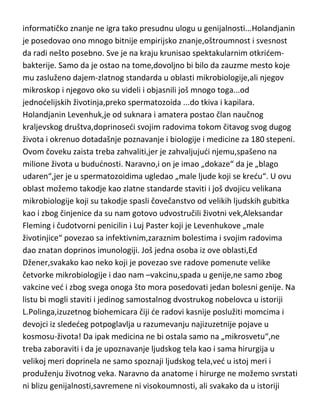 holandjanin je skicirao u detalje svoje pronalaske i isto tako detaljno ih
opisivao,da mu je sam genijalni Huk,zavideo. Ovde jasno vidimo primer da
informatičko znanje ne igra tako presudnu ulogu u genijalnosti...Holandjanin
je posedovao ono mnogo bitnije empirijsko znanje,oštroumnost i svesnost
da radi nešto posebno. Sve je na kraju krunisao spektakularnim otkridembakterije. Samo da je ostao na tome,dovoljno bi bilo da zauzme mesto koje
mu zasluženo dajem-zlatnog standarda u oblasti mikrobiologije,ali njegov
mikroskop i njegovo oko su videli i objasnili još mnogo toga...od
jednodelijskih životinja,preko spermatozoida ...do tkiva i kapilara.
Holandjanin Levenhuk,je od suknara i amatera postao član naučnog
kraljevskog društva,doprinosedi svojim radovima tokom čitavog svog dugog
života i okrenuo dotadašnje poznavanje i biologije i medicine za 180 stepeni.
Ovom čoveku zaista treba zahvaliti,jer je zahvaljujudi njemu,spašeno na
milione života u bududnosti. Naravno,i on je imao „dokaze“ da je „blago
udaren“,jer je u spermatozoidima ugledao „male ljude koji se kredu“. U ovu
oblast možemo takodje kao zlatne standarde staviti i još dvojicu velikana
mikrobiologije koji su takodje spasli čovečanstvo od velikih ljudskih gubitka
kao i zbog činjenice da su nam gotovo udvostručili životni vek,Aleksandar
Fleming i čudotvorni penicilin i Luj Paster koji je Levenhukove „male
životinjice“ povezao sa infektivnim,zaraznim bolestima i svojim radovima
dao znatan doprinos imunologiji. Još jedna osoba iz ove oblasti,Ed
Džener,svakako kao neko koji je povezao sve radove pomenute velike
četvorke mikrobiologije i dao nam –vakcinu,spada u genije,ne samo zbog
vakcine ved i zbog svega onoga što mora posedovati jedan bolesni genije. Na
listu bi mogli staviti i jedinog samostalnog dvostrukog nobelovca u istoriji
L.Polinga,izuzetnog biohemicara čiji de radovi kasnije poslužiti momcima i
devojci iz slededeg potpoglavlja u razumevanju najizuzetnije pojave u
kosmosu-života! Da ipak medicina ne bi ostala samo na „mikrosvetu“,ne
treba zaboraviti i da je upoznavanje ljudskog tela kao i sama hirurgija u
velikoj meri doprinela ne samo spoznaji ljudskog tela,ved u istoj meri i

 