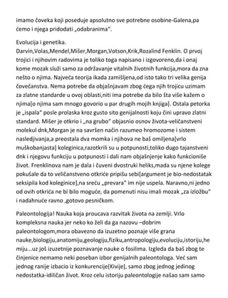 produženju životnog veka. Naravno da anatome i hirurge ne možemo svrstati
ni blizu genijalnosti,savremene ni visokoumnosti, ali svakako da u istoriji
imamo čoveka koji poseduje apsolutno sve potrebne osobine-Galena,pa
demo i njega pridodati „odabranima“.
Evolucija i genetika.
Darvin,Volas,Mendel,Mišer,Morgan,Votson,Krik,Rozalind Fenklin. O prvoj
trojici i njihovim radovima je toliko toga napisano i izgovoreno,da i onaj
kome mozak služi samo za održavanje vitalnih životnih funkcija,mora da zna
nešto o njima. Najveda teorija ikada zamišljena,od isto tako tri velika genija
čovečanstva. Nema potrebe da objašnjavam zbog dega njih trojicu uzimam
za zlatne standarde u ovoj oblasti,niti ima potrebe da bilo šta više kažem o
njima[o njima sam mnogo govorio u par drugih mojih knjiga]. Ostala petorka
je „ispala“ posle prolaska kroz gusto sito genijalnosti koju čini upravo zlatni
standard. Mišer je otkrio i „na grubo“ objasnio osnov života-veličanstveni
molekul dnk,Morgan je na savršen način razumeo hromozome i sistem
nasledjivanja,a preostala dva momka i njihova ne baš omiljena[vrlo
muškobanjasta] koleginica,razotkrili su u potpunosti,toliko dugo tajanstveni
dnk i njegovu funkciju u potpunosti i dali nam objašnjenje kako funkcioniše
život. Frenklinova nam je dala i čuveni dvostruki heliks,mada su njene kolege
pokušale da to veličanstveno otkride pripišu sebi[argument je bio-nedostatak
seksipila kod koleginice],na sredu „prevara“ im nije uspela. Naravno,ni jedno
od ovih otkrida ne bi bilo mogude, da pomenuti nisu imali mozak „za izložbu“
i nadahnude ravno ,gotovo pesničkom.
Paleontologija! Nauka koja proucava razvitak života na zemlji. Vrlo
kompleksna nauka jer neko ko želi da ga nazovu –dobrim
paleontologom,mora obavezno da izuzetno poznaje više grana
nauke,biologiju,anatomiju,geologiju,fiziku,antropologiju,evoluciju,istoriju,he
miju...uz još izuzetnije poznavanje nauke o fosilima. Izgleda da baš zbog te
činjenice nemamo neki poseban izbor genijalnih paleontologa. Ved sam

 