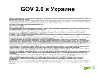 GOV 2.0 в Украине   Арсений Яценюк и Сергей Тигипко во время предвыборной кампании были самыми активными в использовании социальных сетей, среди всех кандидатов в президенты Украины. Весной и летом 2009 года основным конкурентом Януковича и Тимошенко считался Яценюк. Он был реальным представителем третьей силы. А средства массовой информации, как Украины, так и других стран, относили Яценюка к высшей лиге украинской политики вместе с Ющенко, Тимошенко и Януковичем, а всех остальных политиков, в том числе Тигипко, к первой лиге. Но первый тур выборов показал неожиданные результаты: Сергей Тигипко – 13,05%. Арсений Яценюк – 6,96%. Настоящей третьей силой оказался Тигипко, а не Яценюк. Одной из причин изменения долей влияния этих политиков, по мнению экспертов «Сарафанного Радио» явились их действия в социальных сетях. Сергей Тигипко был первым из украинских политиков, который завел личную страничку в социальной сети ВКонтакте. Другие политики посчитали эту сеть подростковой и несерьезной, а Тигипко завел себе аккаунт ВКонтакте. И на протяжении нескольких месяцев был единственным из украинских политиков с профилем ВКонтакте. И Яценюк, и Тигипко летом 2009 пришли в социальную сеть Одноклассники. Но стратегии продвижения у них были разными. Яценюк избрал скрытый маркетинг, а Тигипко – открытый. В некоторых проектах возможно использование партизанского маркетинга, например в продвижении артистов, когда объем и количество комментариев и пиара важнее создания положительной атмосферы доверия. У Яценюка изначально не было своей официальной странички на Одноклассниках. Была только группа в его поддержку. Эта большая политическая группа не использовала имя политика, но имела название «Президентские выборы в Украине – Кто?». 7000 тысяч участников активно обсуждали политическую жизнь Украины, пока сформировалосьь ядро группы и участники развили динамичный форум. Затем в описании появилось пояснение, что эта группа в поддержку Арсения Яценюка. В связи с тем, что участники изначально не были сторонниками Яценюка, они не изменили направление общения, и продолжили общение в ключе неуважительных высказываний в адрес Яценюка, или игнорируя его вообще, не замечая описания группы. Тигипко пришел в Одноклассники с открытым маркетингом. Он открыл официальную страничку, поручил пресс-службе вести ее, объяснив «одноклассникам», что вести будет именно пресс-служба. В его поддержку открылись группы со следующими названиями: «Сергей Тигипко – возможная альтернатива для Украины», «Мы с Тигипко!», «Сторонники Сергея Тигипко», «Харьков за Тигипко», «Сергей Тигипко – наш президент!», «Президент 2010 – Тигипко Сергей Леонидович!!!». Это была игра в открытую. Политики – не рок-звезды, для которых подходит почти любой пиар, даже негативный. В социальных сетях, в отличие от традиционных СМИ, основным ресурсом является доверие. И в этом случае, скрытый маркетинг может сыграть с политиком злую шутку, а пиар обернуться антипиаром. С февраля 2009 на протяжении 6 месяцев сотрудники штаба Арсения Яценюка раскручивали микроблог twitter.com/yatsenyuk. Эта идея пришлась по душе многим украинским блогерам, которые стали называть Яценюка пионером украинского Веб 2.0. Затем, после одной неудачной публикации, эта страничка оказалась под атакой СМИ и блоггеров. По законам социальных сетей и блогосферы, для успешного выхода из конфликта, необходимо было принять удар, извиниться и продолжить диалог с Интернет-сообществом. Скандал привлек внимание Интернет сообщества к страничке в Твиттере, она получила много внешних ссылок, сильные позиции в Яндексе, PR Google и поднялась на вершину горы обсуждений. Это было самое время для кандидата встать на эту гору и обращаться к Интернет-аудитории. 