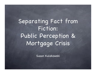Separating Fact from
       Fiction:!
 Public Perception &
   Mortgage Crisis!
      Susan Kulakowski!
 
