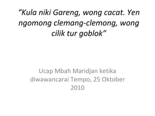 “ Kula niki Gareng, wong cacat. Yen ngomong clemang-clemong, wong cilik tur goblok” Ucap Mbah Maridjan ketika diwawancarai Tempo, 25 Oktober 2010 