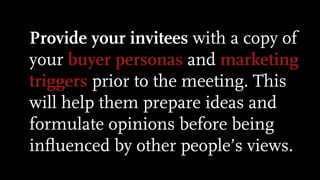 Provide your invitees with a copy of
your buyer personas and marketing
triggers prior to the meeting. This
will help them prepare ideas and
formulate opinions before being
inﬂuenced by other people’s views.
 