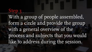 Step 3
With a group of people assembled,
form a circle and provide the group
with a general overview of the
process and subjects that you would
like to address during the session.
 