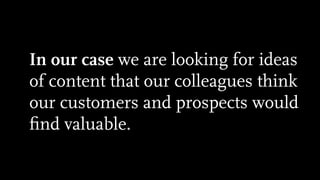 In our case we are looking for ideas
of content that our colleagues think
our customers and prospects would
ﬁnd valuable.
 