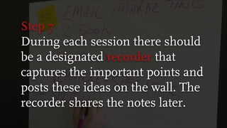 Step 7
During each session there should
be a designated recorder that
captures the important points and
posts these ideas on the wall. The
recorder shares the notes later.
 