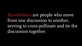 Bumblebees are people who move
from one discussion to another,
serving to cross-pollinate and tie the
discussion together.
 