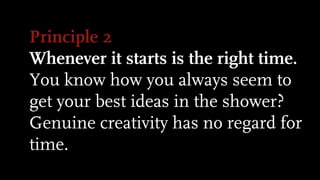 Principle 2
Whenever it starts is the right time.
You know how you always seem to
get your best ideas in the shower?
Genuine creativity has no regard for
time.
 