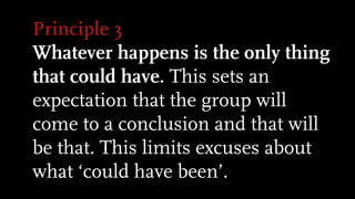 Principle 3
Whatever happens is the only thing
that could have. This sets an
expectation that the group will
come to a conclusion and that will
be that. This limits excuses about
what ‘could have been’.
 