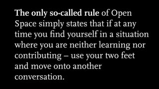 The only so-called rule of Open
Space simply states that if at any
time you ﬁnd yourself in a situation
where you are neither learning nor
contributing – use your two feet
and move onto another
conversation.
 