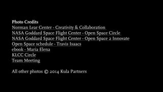 Photo Credits
Norman Lear Center - Creativity & Collaboration
NASA Goddard Space Flight Center - Open Space Circle
NASA Goddard Space Flight Center - Open Space 2 Innovate
Open Space schedule - Travis Isaacs
ebook - Maria Elena
KLCC Circle
Team Meeting
!
All other photos © 2014 Kula Partners
 
