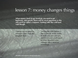 lesson 7: money changes things
When money starts to get involved, you need to get
legitimate, and quickly. There will be vocal opponents to this
and you’ll be called a scammer. Nothing talks like cold hard
cash though.


Optima was designed by                          The trouble with Optima is
Hermann Zapf. Yeah, the                         that it’s bloody wishy washy.
Dingbats dude.                                  It’s both sans serif and serif,
                                                and it’s not particularly good
                                                at either. Shouldn’t your
                                                message take a stand on
                                                something?




jeff white | kula partners | #podcamphfx 2011
 