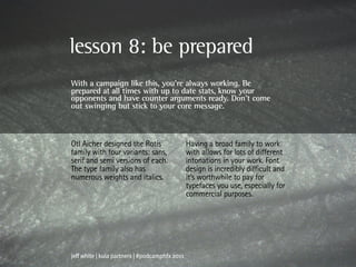 lesson 8: be prepared
With a campaign like this, you’re always working. Be
prepared at all times with up to date stats, know your
opponents and have counter arguments ready. Don’t come
out swinging but stick to your core message.



Otl Aicher designed the Rotis                   Having a broad family to work
family with four variants: sans,                with allows for lots of different
serif and semi versions of each.                intonations in your work. Font
The type family also has                        design is incredibly difficult and
numerous weights and italics.                   it’s worthwhile to pay for
                                                typefaces you use, especially for
                                                commercial purposes.




jeff white | kula partners | #podcamphfx 2011
 