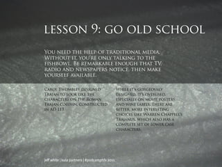 lesson 9: go old school
You need the help of traditional media.
Without it, you’re only talking to the
fishbowl. Be remarkable enough that TV,
radio and newspapers notice, then make
yourself available.

Carol Twombley designed                         While it’s gorgeously
Trajan to look like the                         designed, it’s overused,
characters on the Roman                         especially on movie posters
Trajan column, constructed                      and wine labels. There are
in AD 113.                                      better, more interesting
                                                choices like Warren Chappell’s
                                                Trajanus, which also has a
                                                complete set of lower case
                                                characters.




jeff white | kula partners | #podcamphfx 2011
 