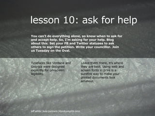 lesson 10: ask for help
You can’t do everything alone, so know when to ask for
and accept help. So, I’m asking for your help. Blog
about this. Set your FB and Twitter statuses to ask
others to sign the petition. Write your councillor. Join
us Tuesday on the Oval.



Typefaces like Verdana and                      Leave them there, it’s where
Georgia were designed                           they are best. Using web and
explicitly for on-screen                        screen fonts in print is a
legibility.                                     surefire way to make your
                                                printed documents look
                                                amateur.




jeff white | kula partners | #podcamphfx 2011
 