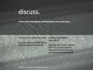discuss.
There’s lots of things we could talk about now. Over to you.




Are you for or against the Oval?                What’s your favourite
                                                ampersand?
How else could Social Media be
used to promote this cause?                     Only one space after a period.
                                                This isn’t actually open for
                                                discussion. I don’t care how
                                                your typing teacher taught it.




jeff white | kula partners | #podcamphfx 2011
 