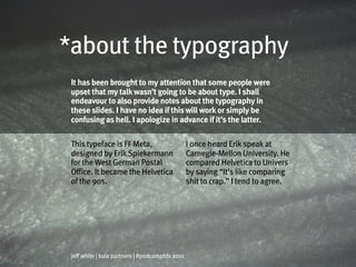 *about the typography
 It has been brought to my attention that some people were
 upset that my talk wasn’t going to be about type. I shall
 endeavour to also provide notes about the typography in
 these slides. I have no idea if this will work or simply be
 confusing as hell. I apologize in advance if it’s the latter.

 This typeface is FF Meta,                       I once heard Erik speak at
 designed by Erik Spiekermann                    Carnegie-Mellon University. He
 for the West German Postal                      compared Helvetica to Univers
 Office. It became the Helvetica                 by saying “It’s like comparing
 of the 90s.                                     shit to crap.” I tend to agree.




 jeff white | kula partners | #podcamphfx 2011
 