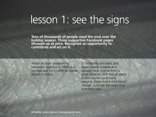 lesson 1: see the signs
Tens of thousands of people used the oval over the
holiday season. Three supportive Facebook pages
showed up at once. Recognize an opportunity to
contribute and act on it.



Adrian Frutiger designed his                    It’s a friendly sans serif, and
namesake typeface in 1968 as a                  exceptionally capable as a
signage face for Charles de Gaulle              signage face. Legible from a
airport in France.                              great distance, with lots of space
                                                in the counters and many
                                                weights. Some find it a bit bland
                                                though. Such are the woes of a
                                                humanist sans.




jeff white | kula partners | #podcamphfx 2011
 