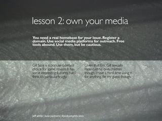 lesson 2: own your media
You need a real homebase for your issue. Register a
domain. Use social media platforms for outreach. Free
tools abound. Use them, but be cautious.




Gill Sans is a popular typeface                 Given that Eric Gill sexually
choice for some reason. It has                  molested his own children
some interesting features, but I                though, I have a hard time using it
think it’s particularly ugly.                   for anything. Be my guest though.




jeff white | kula partners | #podcamphfx 2011
 