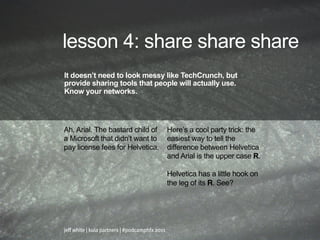 lesson 4: share share share
It doesn’t need to look messy like TechCrunch, but
provide sharing tools that people will actually use.
Know your networks.




Ah, Arial. The bastard child of                 Here’s a cool party trick: the
a Microsoft that didn’t want to                 easiest way to tell the
pay license fees for Helvetica.                 difference between Helvetica
                                                and Arial is the upper case R.

                                                Helvetica has a little hook on
                                                the leg of its R. See?




jeff white | kula partners | #podcamphfx 2011
 