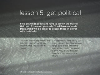 lesson 5: get political
Find out what politicians have to say on the matter.
Get one of them on your side. You’ll have an inside
track and it will be easier to access those in power
with their help.


Gotham was designed by the                      It’s been used frequently but
talented duo of Jonathan                        most notably by Obama as a
Hoefler and Tobias Frere-                       large part of his branding
Jones.                                          and social media campaign.
                                                Some would say the poor
                                                typeface has jumped the
                                                shark.




jeff white | kula partners | #podcamphfx 2011
 